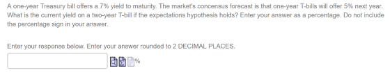A one-year Treasury bill offers a 7% yield to maturity. The markets concensus forecast is that one-year T-bills will offer 5% next year. What is the current yield on a two-year T-bill if the expectations hypothesis holds? Enter your answer as a percentage. Do not include the percentage sign in your answer Enter your response below. Enter your answer rounded to 2 DECIMAL PLACES.