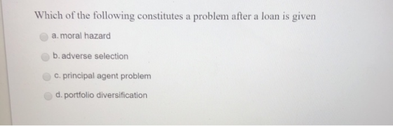 Which of the following constitutes a problem after a loan is given a. moral hazard b. adverse selection c. principal agent pr