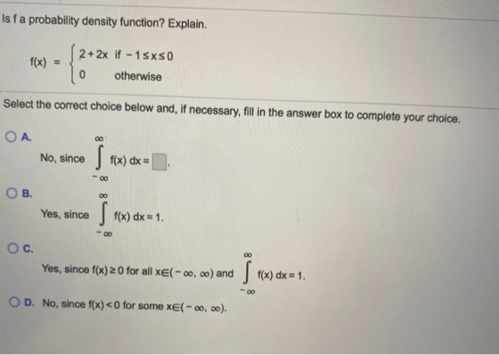 Is fa probability density function? Explain. f(x) = 2 + 2x if - 1 sxs0 0 otherwise Select the correct choice below and, if ne