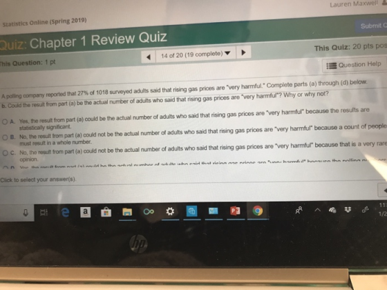 Lauren Maxwell Statistics Online (Spring 2019) Submit C Quiz: Chapter 1 Review Quiz his Question: 1 pt 14 of 20 (19 complete) This Quiz: 20 pts pos Question Help A polling company reported that 27% of 1018 s eyed adults said that rising gas prices are very harmful Complete parts a through d) below. b. Could the result from part (a) be the actual number of adults who said that rising gas prices are very harmful? Why or why not? O A. Yes, the resulit from part (a) could be the actual number of adults who said that rising gas prices are very harmful because the results are statistically significant O B. No, the result from part (a) could not be the actual number of adults who said that rising gas prices are very harmful because a count of people O c No the result from part (a) could not be the actual number of adults who said that rising gas prices are very harmful because that is a must result in a whole number. opinion. Click to select your answer(s). 1/2