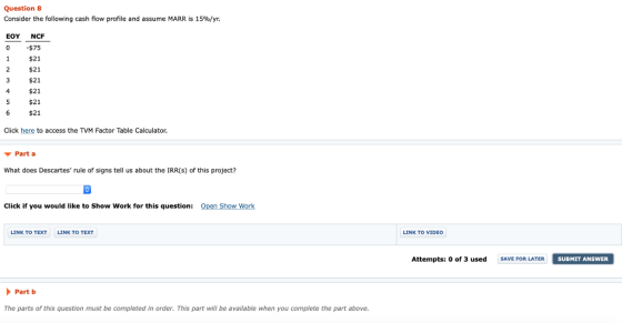 Question 8 Consider the following cash flow profile and assume MARR is 15%/yr. EOY NCF 0$75 $21 $21 $21 $21 5 $21 6 $21 Click here to access the TVM Factor Table Calculator. Part a What does Descartes rule of signs tell us about the IRR(s) of this project? Click if you would like to Show Work for this question: Show LINK TO TEXT LINK TO TEXT LINK TO VIDEO Attempts: 0 of 3 used SAVE FOR LATER SUBMIT ANSWER Part b The parts of this question must be completed in order. This part will be available when you complete the part above.