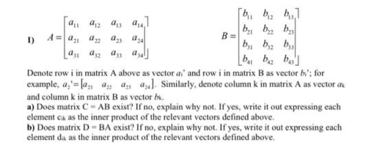 12 13 12 31 32 33 a31 a32 a33 a34 1 42 43 Denote row i in matrix A above as vector ai and row i in matrix B as vector bi; for example, a-a a,, az, a24]. Similarly, denote column k in matrix A as vector ak and column k in matrix B as vector bk a) Does matrix C = AB exist? If no, explain why not. If yes, write it out expressing each element cik as the inner product of the relevant vectors defined above b) Does matrix D- BA exist? If no, explain why not. If yes, write it out expressing each element dik as the inner product of the relevant vectors defined above