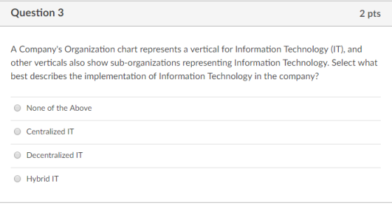 Question 3 A Companys Organization chart represents a vertical for Information Technology (IT), and other verticals also show sub-organizations representing Information Technology. Select what best describes the implementation of Information Technology in the company? O None of the Above Centralized IT Decentralized IT O Hybrid IT