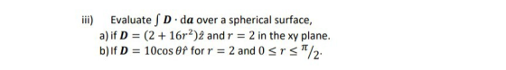 iii) Evaluate SD da over a spherical surface, a) if D = (2 + 16r2)2 and r = 2 in the xy plane. b) If D = 10cos Of forr 2 and
