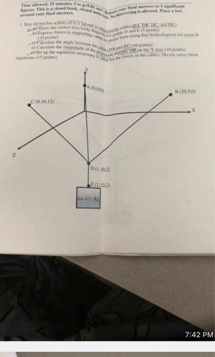 Time allowed: 55 minutes. Use around your final answers 1. Bos shown has mass or m This is a closed book, closedRegr a box Draw the correct free hid is b Express forces in suppotin by cables DAY DB, DCd E esD and E (5 points vector form using free body DA and 1O points) erCalculate the angle betw culate the magnitude of the DC(10 points) d) Ca orSet up the equations necessary to ttion he forces in the Y axis (10 points) forces in the cables. Do not solve these equano Set ugnituden (15 points) A (0,150 B (20,5,0) C (0.10.12) D(1-20,2) E (1-23,2) m 611 Kg 7:42 PM