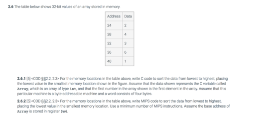 2.6 The table below shows 32-bit values of an array stored in memory Address Data 24 38 2 4 32 36 40 2.6.1 [5] <COD §§22, 2.3-For the memory locations in the table above, write C code to sort the data from lowest to highest, placing the lowest value in the smallest memory location shown in the figure. Assume that the data shown represents the C variable called Array, which is an array of type int, and that the first number in the array shown is the first element in the array. Assume that this particular machine is a byte-addressable machine and a word consists of four bytes. 2.6.2 [5] <COD §§22, 2.3-For the memory locations in the table above, write MIPS code to sort the data from lowest to highest. placing the lowest value in the smallest memory location. Use a minimum number of MIPS instructions. Assume the base address of Array is stored in register $s6