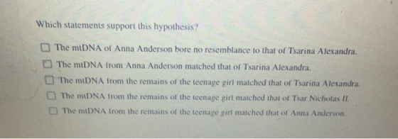 Which statements support this hypothesis? The mtDNA of Anna Anderson bore no resemblance to that of Tsarina Alexandra. The mt