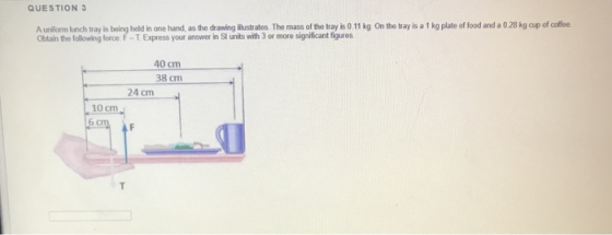 QUESTION 3 A uniform lunch tray is being held in one hand, as the drawing illustrates. The mass of the tray is 0.11 kg On the
