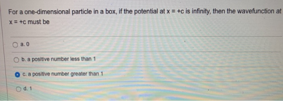 For a one-dimensional particle in a box, if the potential at x = +c is infinity, then the wavefunction at x = +c must be a. O