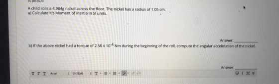 10 PB (6,4) A child rolls a 4.984g nickel across the floor. The nickel has a radius of 1.05 cm. a) Calculate its Moment of I