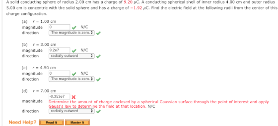 A solid conducting sphere of radius 2.00 cm has a charge of 9.20 μC. A conducting spherical shell of inner radius 4.00 cm and outer radius 5.00 cm is concentric with the solid sphere and has a charge of-1.92 μC. Find the electric field at the following radii from the center of this charge configuration (a) r-1.00 cm magnitude 0 direction N/C The magnitude is zero. (b) r-3.00 cm magnitude 9.2e7 direction radially outward (c) r-4.50 cm magnitude 0 direction N/C The magnitude is zero. (d) r= 7.00 cm magnitude Determine the amount of charge enclosed by a spherical Gaussian surface through the point of interest and apply direction 0.353e7X Gausss law to determine the field at that location. N/C radially outward Need Help? Read ItMaster I