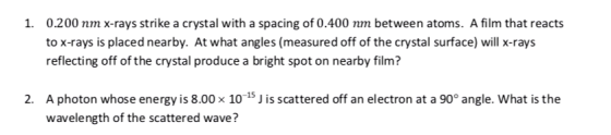 0.200 nm x-rays strike a crystal with a spacing of 0.400 nm between atoms. A film that reacts to x-rays is placed nearby. At what angles (measured off of the crystal surface) will x-rays reflecting off of the crystal produce a bright spot on nearby film? 1. A photon whose energy is 8.00 x 10-15Jis scattered off an electron at a 90° angle. what is the wavelength of the scattered wave? 2.