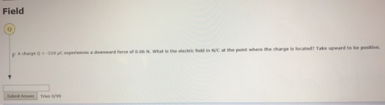 Field ences a downward force of 0.06 N. What is the electric field in N/C at the point where the charge is located? Take upward t Subenit Answer Tries a/99