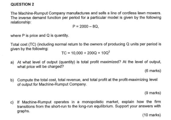 QUESTION 2 The Machine-Rumput Company manufactures and sells a line of cordless lawn mowers. The inverse demand function per period for a particular model is given by the following relationship: P 2000 8Q, where P is price and Q is quantity. Total cost (TC) (including normal return to the owners of producing Q units per period is given by the following: TC 10,000 200Q 1002 a) At what level of output (quantity) is total profit maximized? At the level of output, what price will be charged? (6 marks) Compute the total cost, total revenue, and total profit at the profit-maximizing level of output for Machine-Rumput Company. b) (9 marks) c) If Machine-Rumput operates in a monopolistic market, explain how the firm transitions from the short-run to the long-run equilibrium. Support your answers with graphs. (10 marks)