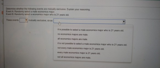 Determine whether the following events are mutually exclusive. Explain your reasoning. Event A: Randomly select a male economics major Event B: Randomly select a economics major who is 21 years old. These events y mutually exclusive, since t is possibie to select a maie economics major who is 21 years old no economics majors are male all economics majors are male. it is not possible to select a male ecanomics major who is 21 years old not every male economics major is 21 years old. every male economics major is 21 years old not all economics majors are male