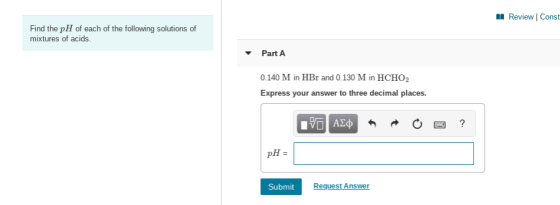 Review Const Find the pH of each of the following solutions of mixtures of acids. Part A 0.140 M in HBr and 0.130 M in HCHO2
