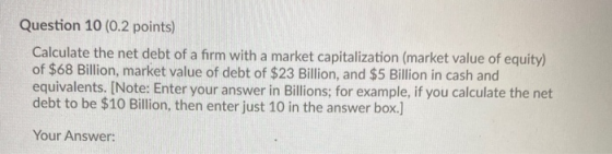 Question 10 (0.2 points) Calculate the net debt of a firm with a market capitalization (market value of equity) of $68 Billio