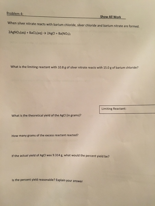 Problem 4: When silver nitrate reacts with barium chloride, silver chloride and barium nitrate are formed 2AgNO)(aq) + BaCl2(aq) → 2Agci + BalNOJ2 Show All Work What is the limiting reactant with 10.8 g of silver nitrate reacts with 15.0 g of barium chloride? Limiting Reactant: What is the theoretical yield of the AgCI (in grams)? How many grams of the excess reactant reacted? If the actual yield of AgCi was 9.314 g, what would the percent yield be? Is the percent yield reasonable? Explain your answer