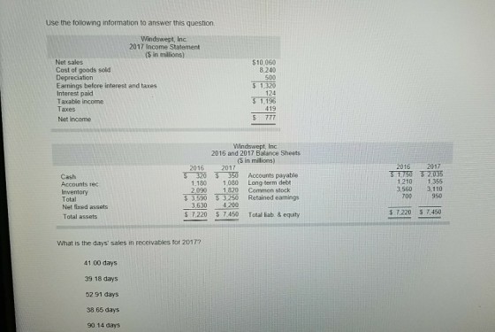 Use the following information to answer this question. Windswept, Inc. 2017 Income Statement (S in millions) $10,060 8,240 500 $1,320 124 1,196 Net sales Cost of goods sold Depreciation Eniglst and taxes Interest paid Taxable income Taxes Net income Windswept, Inc. 2016 and 2017 Balance Sheets ($ in millions) 2016 2017 51750?035 1210 1.355 3,560 3,110 700 950 2016 2017 S 320 350 Accounts payable Cash Accounts rec Inventory Total Net fixed assets Total assets 1,180 1,080 Long-term debt 2,090 1820 Common stock $ 3,590 3,250 Retained eamings 3,630 4.200 S 7,220 7,450 Total liab. & equity What is the days sales in receivables for 2017? 41.00 days 39.18 days 52.91 days 38.65 days 90.14 days