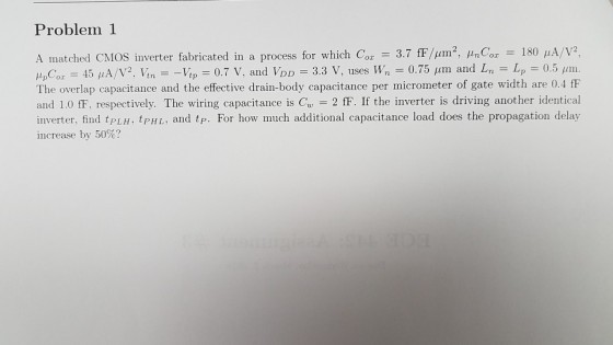 Problem 1 A matched CMOS inverter fabricated in a process for which Cor 3.7 fFjum2, μnCz-180 μ A/V2, tlpCor = 45 μA/V2. Itn--It,- = 3.3 V, uses W, 0.75 μrm and Ln-Lpー0.5,nn. The overlap capacitance and the effective drain-body capacitance per micrometer of gate width are 0.4 fF and 1.0 fF, respectively. The wiring capacitance is Cu2 fF. If the inverter is driving another identical inverter, find tPLH, tPH L, and tp. For how much additional capacitance load does the propagation delay increase by 50%? 0.7 V, and VDD