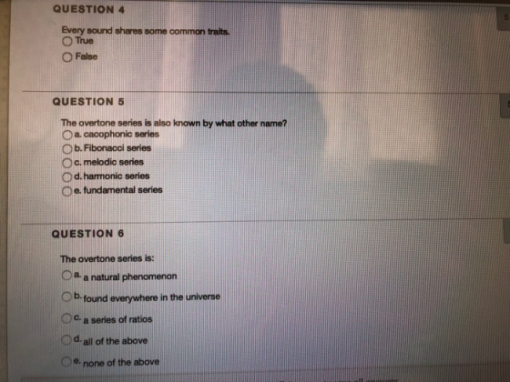 QUESTION Every sound shares some common traits. O True False QUESTION 5 The overtone series is also known by what other name? D a cacophonic series O b.Fibonacci series D c. melodic series O d. harmonic series 。e. fundamental series QUESTION 6 The overtone series is: Oa- a natural phenomenon Ob found everywhere in the universe Oc a series of ratios Dd all of the above De none of the above
