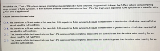 In a clinical t a 27 out of 950 patients taking a presc ption ng compla d on ke symptoms. Suppose that it s known that 1.8% of patients taking c r peting drugs complain of fulike symptoms. Iis there sufficient evidence to conclude that more than 1.8% of this drugs users experience flulike symptoms as a side effect at the a 0.1 level of significance? Choose the correct answer below. OA No, tereis not suficient evidence that more than 1.8% exper encefl kesymptoms, O B. No, there is not suffient evidence that more than 1.8% experience fulike symptorms, because the test statistic is greater than the critical value, meaning that O c Yes, there is sufficient evidence that more than 1.8% experience fulike symptoms, because the test statistic s less than the critical value. meaning that we 0 D Yes, there is suficient evidence that more than 1.8% experience fulke symptoms, because the test statistic s greater than the critical value, meaning that we because the test statistic is less than the critical value, meaning that we do not reject the null hypothesis. we reject the null hypothesis. do not reject the null hypothesis. reject the null hypothesis