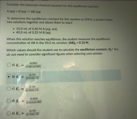 Consider the balanced chemical equation for this equilibrium reaction: A (aq) + B (aq) = AB (aq) To determine the equilibrium