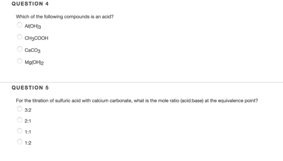 QUESTION 4 Which of the following compounds is an acid? AI(OH)3 CH3COOH CaCO3 Mg(OH)2 QUESTION 5 For the titration of sulfuric acid with calcium carbonate, what is the mole ratio (acid:base) at the equivalence point? 3:2 1:2