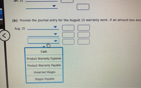 Jan. 31 (b) Provide the journal entry for the August 15 warranty work. If an amount box doe Aug. 15 Cash Product Warranty Exp