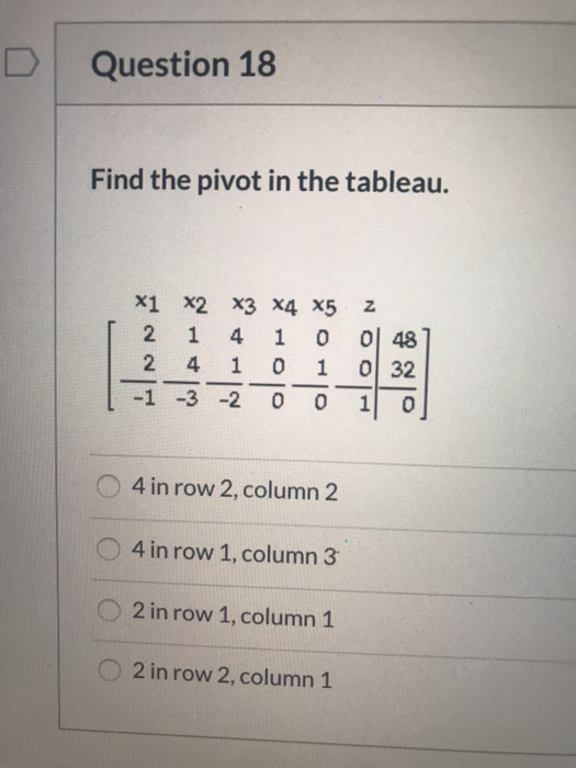 Question 18 Find the pivot in the tableau. Z HINNA X1 X2 X3 X4 X5 2 1 4 1 0 2 4 1 0 1 -1 -3 -2 0 48 ol 32 o 1 0 4 in row 2, c