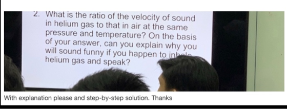 2. What is the ratio of the velocity of sound in helium gas to that in air at the same pressure and temperature? On the basis of your answer, can you explain why you will sound funny if you happen to in helium gas and speak? With explanation please and step-by-step solution. Thanks
