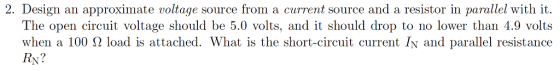 2. Design an approximate voltage source from a current source and a resistor in parallel with it. The open circuit voltage should be 5.0 volts, and it should drop to no lower than 4.9 volts when a 100 Ω load is attached. What is the short-circuit current IN and parallel resistance RN?