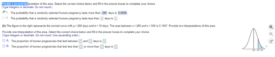 Provide a second interpretation of the area. Select the correct choice below and fil n the answer boxes to complete your choice. (Type integers or decimals. Do not round) A. The probabity that a randomly selected human pregnancy lasts more than 290 days is 0 0668. O B. (b The figure to the right represents the normal curve with με 266 days and σ = 16 days. The area between : 285 and x :300 is 0.1007. Provide two interpretations of this area. Provide one interpretation of the area. Select the correct choice below and fill in the answer boxes to complete your choice. The probability that a randomly selected human pregnancy lasts less than days is Type integers or decimals. Do not round. Use ascending order.) O A. The proportion of human pregnancies that last between and days is OB. The proportion of human pregnancies that last less than or more than days is