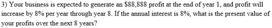 3) Your business is expected to generate an $88,888 profit at the end of year 1, and profit will increase by 8% per year through year 8. If the annual interest is 8%, what is the present value of your profits over the next 8 years?