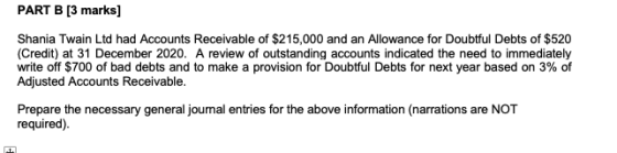 PART B [3 marks) Shania Twain Ltd had Accounts Receivable of $215,000 and an Allowance for Doubtful Debts of $520 (Credit) at