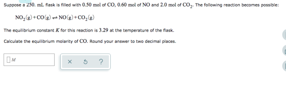 Suppose a 250. ml flask is filled with 0.50 mol of CO, 0.60 mol of NO and 2.0 mol of CO2. The following reaction becomes poss