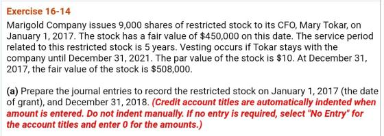Exercise 16-14 Marigold Company issues 9,000 shares of restricted stock to its CFO, Mary Tokar, on January 1, 2017. The stock has a fair value of $450,000 on this date. The service period related to this restricted stock is 5 years. Vesting occurs if Tokar stays with the company until December 31, 2021. The par value of the stock is $10. At December 31, 2017, the fair value of the stock is $508,000. (a) Prepare the journal entries to record the restricted stock on January 1, 2017 (the date of grant), and December 31, 2018. (Credit account titles are automatically indented when amount is entered. Do not indent manually. If no entry is required, select No Entry for the account titles and enter 0 for the amounts.)