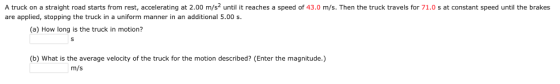 A truck on a straight road starts from rest, accelerating at 2.00 m/s until it reaches a speed of 43.0 m/s. Then the truck travels for 71.0 s at constant speed until the brakes are applied, stopping the truck in a uniform manner in an additional 5.00 s. (a) How long is the truck in motion? (b) What is the average velocity of the truck for the motion described? (Enter the magnitude.) m/s
