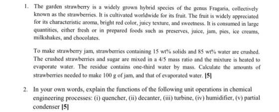 1. The garden strawberry is a widely grown hybrid species of the genus Fragaria, collectively known as the strawberries. It is cultivated worldwide for its fruit. The fruit is widely appreciated for its characteristic aroma, bright red color, juicy texture, and sweetness. It is consumed in large quantiies, either fresh or in prepared foods such as preserves, juice, jam, pies, ice creams, milkshakes, and chocolates. To make strawberry jam, strawberries containing 15 wt% solids and 85 wt% water are crushed. The crushed strawberries and sugar are mixed in a 4/5 mass ratio and the mixture is heated to evaporate water. The residue contains one-third water by mass. Calculate the amounts of strawberries needed to make 100 g of jam, and that of evaporated water. 15 2. In your own words, explain the functions of the following unit operations in chemical engineering processes: (i) quencher, i) decanter, ) turbine, (iv) humidifier, (v) partial condenser 5]