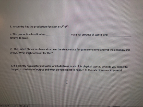 1, A country has the production function Y=L1/2K1/2 a. This production function has returns to scale. marginal product of capital and 2. The United States has been at or near the steady state for quite some time and yet the economy still grows. What might account for this? 3. If a country has a natural disaster which destroys much of its physical capital what do you expect to happen to the level of output and what do you expect to happen to the rate of economic growth? 79개 단어 ! [e 영어(미국)