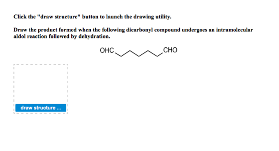 Click the draw structure button to launch the drawing utility. Draw the product formed when the following dicarbonyl compound undergoes an intramolecular aldol reaction followed by dehydration. ??? CHO draw structure