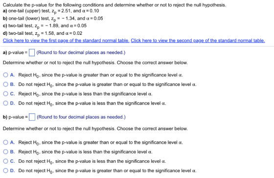 Calculate the p-value for the following conditions and determine whether or not to reject the null hypothesis. a) one-tail (upper) test, zp-2.51, and α-0.10 b) one-tail (lower) test, zp--1 .34, and α: 0.05 c) two-tail test, Zp-_ 1.89, and α: 0.05 d) two-tail test, z1.58, and a 0.02 Click here to view the first page of the standard normal table, Click here to view the second page of the standard normal table. a) p-value (Round to four decimal places as needed.) Determine whether or not to reject the null hypothesis. Choose the correct answer below. OA. Reject Ho, since the p-value is greater than or equal to the significance level a. B. Do not reject Ho, since the p-value is greater than or equal to the significance level α. ° C. Reject Ho, since the p-value is less than the significance level α. D. Do not reject Ho, since the p-value is less than the significance level α. b) p-value(Round to four decimal places as needed.) Determine whether or not to reject the null hypothesis. Choose the correct answer below. O A. Reject Ho, since the p-value is greater than or equal to the significance level α. O B. Reject Ho, since the p-value is less than the significance level α. C. Do not reject Ho, since the p-value is less than the significance level α. 0 D. Do not reject Ho, since the p-value is greater than or equal to the significance level α.