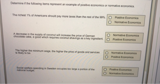 Determine if the following items represent an example of positive economics or normative economics The richest 1% of Americans should pay more taxes than the rest of the 99%. Positive Economics O Normative Economics A decrease in the supply of coconut will increase the price of German chocolate cake, a good which requires coconut shavings as a key ingredient. O Normative Economics Positive Economics minimum wage, the higher the price of goods and services The higher the is likely to bo. Normative Economics O Positive Economics Social welfare spending in Sweden occupies too large a portion of the national budget. O Normative Economics