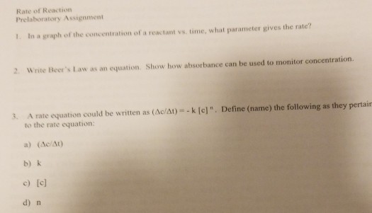 Rate of Reaction Prelaboratory Assignment 1. In a graph of the concentration of a reactant vs time, what parameter gives the rate? 2. Write Beers Law as an equation. Show how absorbance can be used to monitor concentration 3. A rate equation could be written as (Ac/At)- k [e]. Define (name) the following as they pertair to the rate equation: a) (Ac/At) b) k c) [c] d) n