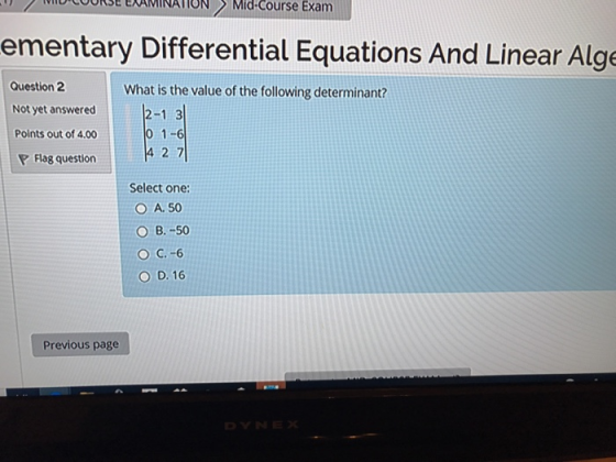 OCOORSE ENAMINATIONMid-Course Exarm ementary Differential Equations And Linear Alge Question 2 Not yet answered Points out of 4.00 What is the value of the following determinant? 2-1 3 0 1-6 4 2 7 Flag question Select one: O A. 50 ○ B.-50 ○ C.-6 O D. 16 Previous page