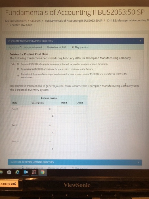 : Fundamentals of Accounting II BUS2053:50 SP My Subscriptions / Courses , Fundamentals of Accounting BUS2053:50 SP / Ch 1&2: Managerial Accounting O / Chapter 182 Quiz CLICK HERE TO REVIEW LEARNING OB ECTIVES QUESTION 1 Not yet answered Marked out of 3.00 Flag question Entries for Product Cost Flow The following transactions occurred during February 2016 for Thompson Manufacturing Company: Feb. 10 Acquired $25,000 of material on account that will be used to produce product for resale. 11 Requisitioned $20,000 of material for use as direct material in the factory. 16 Completed the manufecturing of products with a tocal product cost of $120,000 and transferred them to the warehouse. Record these transactions in general journal form. Assume that Thompson Manufacturing Corkpany uses the perpetual inventory system General Journal Date Description Debit Credit Feb.10 Feb.11 Feb.16 CLICK HERE TO REVIEW LEARNING OBJECTIVES CHECK # ViewSonic