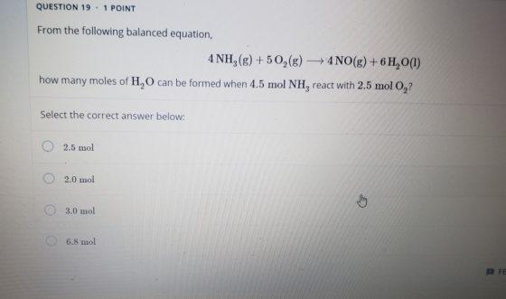 QUESTION 19. 1 POINT From the following balanced equation, 4NH,(g) +50,(g) + 4 NO(g) + 6H, O(1) how many moles of H, O can be