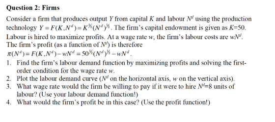 Question 2: Firms Consider a firm that produces output Y from capital K and labour N using the production iechoolopy Y KNdThe fs capital endowcnt is piven as K 50 Labour is hired to maximize profits. At a wage rate w, the firms labour costs are wN The firms profit (as a function of N is therefore 1. Find the firms labour demand function by maximizing profits and solving the fist order condition for the wage rate w. 2. Plot the labour demand curve (Nd on the horizontal axis, w on the vertical axis). 3. What wage rate would the firm be willing to pay if it were to hire Nd-8 units of labour? (Use your labour demand function!) What would the firms profit be in this case? (Use the profit function!) 4.