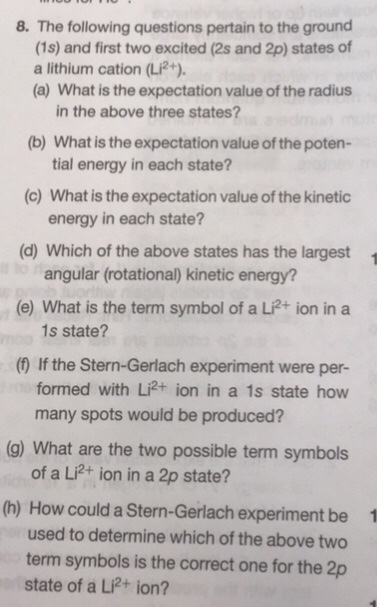 8. The following questions pertain to the ground (1s) and first two excited (2s and 2p) states of (a) What is the expectation value of the radius (b) What is the expectation value of the poten- (c) What is the expectation value of the kinetic (d) Which of the above states has the largest (e) What is the term symbol of a Li?+ ion in a (f) If the Stern-Gerlach experiment were per- a lithium cation (Li2+). in the above three states? tial energy in each state? energy in each state? angular (rotational) kinetic energy? 1 1s state? formed with Li2+ ion in a 1s state how many spots would be produced? (g) What are the two possible term symbols of a Li2+ ion in a 2p state? (h) How could a Stern-Gerlach experiment be used to determine which of the above two term symbols is the correct one for the 2p 1 state of a Li2+ ion?