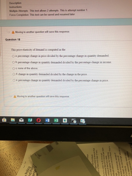 Description Instructions Multiple Attempts This test allows 2 attempts. This is attempt number 1 Force Completion This test can be saved and resumed later (-) Moving to another question will save this response Question 18 This price elasticity of demand is computed as the 0 a percentage change in price divided by the percentage change in quantity demanded O b percentage change in quantity demanded divided by the percentage change in income. O c. none of the above. O d change in quantity demanded divided by the change in the price. O e.percentage change in quantity demanded divided by the percentage change in price Moving to another question will save this response. 드드
